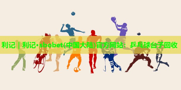利记｜利记·sbobet(中国大陆)官方网站：乒乓球台子回收