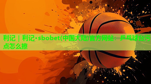 利记｜利记·sbobet(中国大陆)官方网站：乒乓球台污点怎么擦