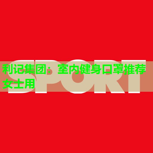 利记集团：室内健身口罩推荐女士用