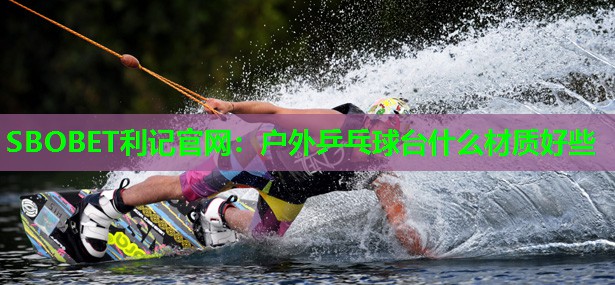 户外乒乓球台什么材质好些 户外乒乓球台什么材质好些