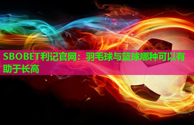 羽毛球与篮球哪种可以有助于长高 羽毛球与篮球哪种可以有助于长高